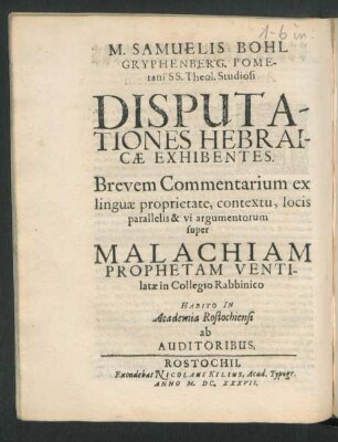 M. Samuelis Bohl Gryphenberg. Pomerani SS. Theol. Studiosi Disputationes Hebraicae : Exhibentes. Brevem Commentarium ex linguae proprietate, contextu, locis parallelis & vi argumentorum super Malachiam Prophetam Ventilatae in Collegio Rabbinico Habito In Academia Rostochiensi ab Auditoribus