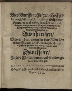 Des Durchlauchtigen/ Hochgebornen Fürsten und Herrn/ Herrn Wilhelms/ Hertzogens zu Sachsen/ Jülich/ Cleve und Bergen [et]c. Landgravens in Thüringen ... Ausschreiben/ Wie es mit dem/ wegen des von Gott dem Allerhöchsten im Heil: Röm: Reich bescherten allgemeinen Friedens auff den 19. Augusti angestelten Hochfeyerlichen Danckfeste/ In dero Fürstenthumen und Landen gehalten werden sol