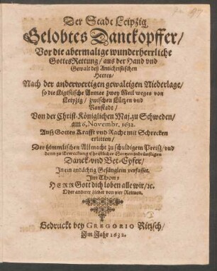 Der Stadt Leipzig Gelobtes Danckopffer/ Vor die abermalige wunderherrliche Gottes-Rettung/ aus der Hand und Gewalt deß Antichristischen Heeres/ Nach der anderweitigen gewaltigen Niederlage/ so die Ligistische Armee zwey Meil weges von Leipzig/ zwischen Lützen und Ranstadt/ Von der Christ-Königlichen Maj. zu Schweden/ am 6. Novembr. 1632 ... erlitten : In ein andächtig Gesänglein verfasset ...