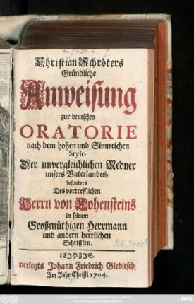 [Theil 1]: Christian Schröters Gründliche Anweisung zur deutschen Oratorie nach dem hohen und Sinnreichen Stylo Der unvergleichlichen Redner unsers Vaterlandes, besonders Des vortrefflichen Herrn von Hohensteins in seinem Großmüthigen Herrmann und andern herrlichen Schrifften
