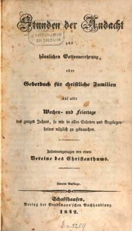 Stunden der Andacht zur häuslichen Gottesverehrung, oder Gebetbuch für christliche Familien auf alle Wochen- und Feiertage des ganzen Jahres, so wie in allen Ständen und Angelegenheiten nützlich zu gebrauchen : Zusammengetragen von einem Vereine des Christenthums