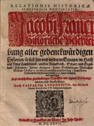 Relationis Historicae Semestralis Continvatio : Jacobi Franci Historische Beschreibung aller gedenckwürdigen Historien, so sich hin vnd wider in Europa, in Hoch vnd Nider Teutschland ... vor vnd hierzwischen nechstverschiener Franckfurter Herbstmeß biß auff Fastenmeß dieses 1627. Jahrs verlauffen vnd zugetragen