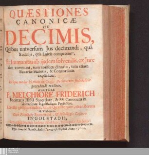 Quæstiones Canonicæ De Decimis : Quibus universum Jus decimandi, quà Ecclesijs, quà Laicis competens, Et Immunitas ab ijsdem solvendis, ex Jure cùm communi, tum consuetudinario, tum etiam Bavariæ Statutis, & Concordatis explicatur ; Accessit geminus Index, unus Quæstionum, alter Rerum & Verborum