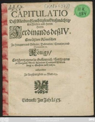 Capitulatio Deß Allerdurchleuchtigsten Großmächtigsten Fürsten und Herrn Herrn Ferdinands deß IV. Erwöhlten Römischen Zu Hungarn und Böheim/ Dalmatien/ Croatien/ und Sclavonien/ [et]c. Königs/ Ertzhertzogens zu Oesterreich/ Hertzogens zu Burgund/ Steyr/ Kärnten/ Crain und Würtenberg/ [et]c. Grafens zu Tyrol/ [et]c. : auffgerichtet Zu Augspurg den 29. May 1653.