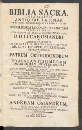 Biblia Sacra : Quae Praeter Antiquae Latinae Versionis Necessariam Emendationem, Et Difficiliorum Locorum Succinctam Explicationem, Utplurimum Ex Beatae Recordationis Viri, D. D. Lucae Osiandri &c. Andreae Parentis Commentariis Biblicis Depromptam, Multas Insuper Utilissimas Observationes, Ex Patrum Orthodoxorum Et Praestantissimorum Quorundam Nostri Seculi Theologorum ... Continent