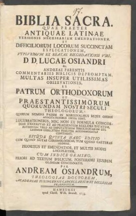 Biblia Sacra : Quae Praeter Antiquae Latinae Versionis Necessariam Emendationem, Et Difficiliorum Locorum Succinctam Explicationem, Utplurimum Ex Beatae Recordationis Viri, D. D. Lucae Osiandri &c. Andreae Parentis Commentariis Biblicis Depromptam, Multas Insuper Utilissimas Observationes, Ex Patrum Orthodoxorum Et Praestantissimorum Quorundam Nostri Seculi Theologorum ... Continent