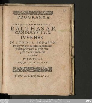 PROGRAMMA || QVO || DECANVS COLLEGII PHILOSOPHICI || BALTHASAR || CAMINÆVS I.V.D. || IVVENES || IN STVDIIS BONARVM || artium versatos, ad petenda honorum || philosophicorum insignia tem-||pore & officio monente || iuvitabat, || IV. NOn. Februarii. || ANNO CHRISTI M. D. XCVI.
