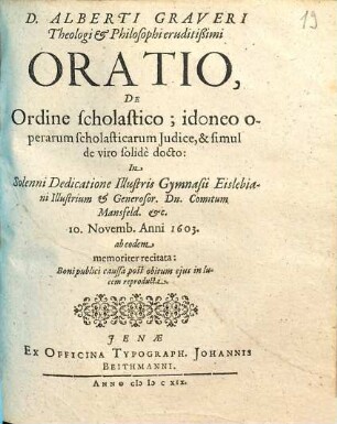 D. Alberti Graveri Theologi & Philosophi eruditißimi Oratio, De Ordine scholastico; idoneo operarum scholasticarum Iudice, & simul de viro solide docto : In Solenni Dedicatione Illustris Gymnasii Eislebiani Illustrium & Generosor. Dn. Comitum Mansfeld. &c. 10. Novemb. Anni 1603. ab eodem memoriter recitata : Boni publici caussa post obitum eius in lucem reproducta