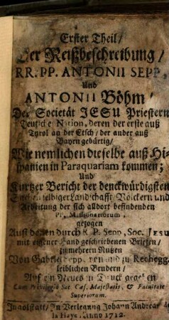 ... Theil Der Reißbeschreibung, RR. PP. Antonii Sepp, Und Antonii Böhm, Der Societät Jesu Priestern Teutscher Nation, deren der erste auß Tyrol an der Etsch, der ander auß Bayrn gebürtig, Wie nemlichen dieselbe auß Hispanien in Paraquariam kommen; Und Kurtzer Bericht der denckwürdigsten Sachen selbiger Landschafft, Völckern und Arbeitung der sich alldort befindenden PP. Missionariorum, 1