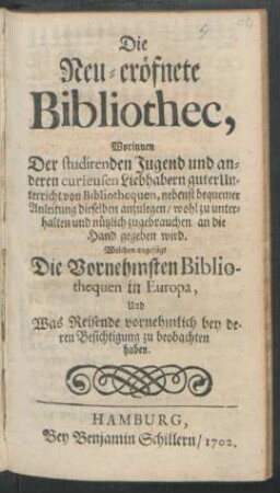 Die Neu-eröfnete Bibliothec, : Worinnen Der studirenden Jugend und anderen curieusen Liebhabern guter Unterricht von Bibliothequen, nebenst bequemer Anleitung dieselben anzulegen/ wohl zu unterhalten und nützlich zugebrauchen/ an die Hand gegeben wird. Welchem angefügt Die Vornehmsten Bibliothequen in Europa, Und Was Reisende vornehmlich bey deren Besichtigung zu beobachten haben.