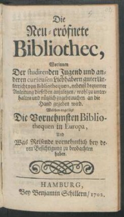 Die Neu-eröfnete Bibliothec, : Worinnen Der studirenden Jugend und anderen curieusen Liebhabern guter Unterricht von Bibliothequen, nebenst bequemer Anleitung dieselben anzulegen/ wohl zu unterhalten und nützlich zugebrauchen/ an die Hand gegeben wird. Welchem angefügt Die Vornehmsten Bibliothequen in Europa, Und Was Reisende vornehmlich bey deren Besichtigung zu beobachten haben.