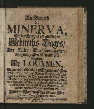 Die Geburth der Minerva : Bey der Feyrung des glücklichen Geburths-Tages/ Der ... Fr. Louysen, Regierenden Königin zu Dennemarck ... Auff dem Hamburgischen Schau-Platz In einem Sing-Spiele vorgestellet