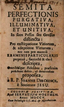 Semita Perfectionis Purgativa, Illuminativa, Et Unitiva, In suos Passus seu Gressus distincta : Pro exstirpatione Vitiorum, & adeptione Virtutum; nec non pro materia Examinis Particularis perpetua, succincte & clare descripta, Omnibusque Fidelibus, praesertim perfectioni deditis, ad decurrendum proposita