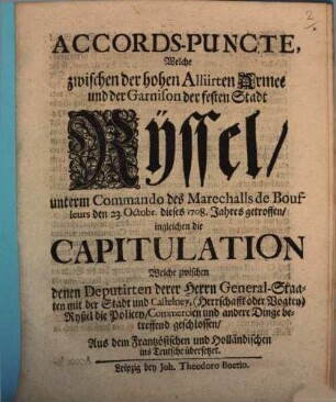 Accords-Puncte, Welche zwischen der hohen Alliirten Armee und der Garnison der festen Stadt Ryssel unterm Commando des Marechalls de Boufleurs den 23. Octobr. dieses 1708. Jahres getroffen, ingleichen die Capitulation Welche zwischen denen Deputirten derer Herrn General-Staaten mit der Stadt und Castelney, (Herrschafft oder Vogtey) Ryßel die Policey, Commercien und andere Dinge betreffend geschlossen : Aus dem Frantzösischen und Holländischen ins Teutsche übersetzet