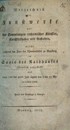 Verzeichniß der Kunstwerke aus den Sammlungen einheimischer Künstler, Kunstliebhaber und Anstalten, welche während der Feier des Theresienfestes zu Bamberg im Saale des Rathhauses öffentlich aufgestellt und vom 7ten bis 14ten Juli täglich von 9 bis 12 Uhr zu sehen sind