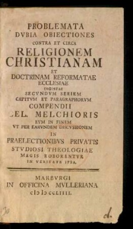 Problemata Dubia Obiectiones Contra Et Circa Religionem Christianam Et Doctrinam Reformatae Ecclesiae Digestae Secundum Seriem Capitum Et Paragraphorum Compendii Cel. Melchioris Eum In Finem Ut Per Earundem Discussionem In Praelaectionibus Privatis Studiosi Theologiae Magis Roborentur In Veritate Ipsa