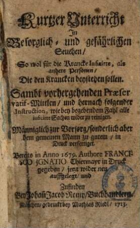 Kurtzer Unterricht, In Besorglich- und gefährlichen Seuchen, So wol für die Krancke Inficirte, als andere Personen, Die den Krancken beystehen sollen : Sambt vorhergehenden Præservativ-Mittlen, und hernach folgender Instruction, wie bey begebendem Fall alle inficirte Sachen wider zu reinigen.