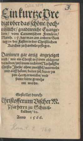 Ein kurtze Pre||digt vber das schöne/ hoch=||tröstliche/ gnadenreiche Euange=||lium/ vom Cananeischen Frewlein/|| Matth.15.das man am andern Son||tag in der Fasten in der Christlichen || Kirchen zu handeln pfleget.|| ... Gestellet durch || Christofferum Vischer M.|| Pfarherrn zu Schmal=||kalden/ #[et]c.||