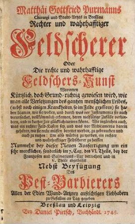 Matthäi Gottfried Purmanns Chirurgi und Stadt-Artzts in Breßlau Rechter und wahrhafftiger Feldscherer : Oder Die rechte und wahrhafftige Feldschers-Kunst Worinnen Kürtzlich, doch Grund-richtig gewiesen wird, wie man alle Verletzungen des gantzen menschlichen Leibes (nebst noch einigen Kranckheiten, so im Felde grassiren) ... curiren könne ... Nunmehr bey dieser Neuen Ausfertigung um ein sehr Merckliches, sonderlich im 7. Cap. des IV. Theils, bey der Frantzosen- und Salivations-Cur vermehret und in V. Theile abgetheilet Nebst Beyfügung Des Pest-Barbierers ...