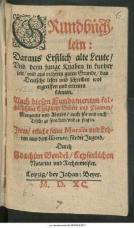 GRundbüch=||lein:|| Daraus Erstlich alte Leute/|| Vnd denn junge Knaben in kurtzer || zeit ... das || Deutsche lesen vnd schreiben wol || ergreiffen vnd erlernen || können.|| Nach diesen Fundamenten fol=||gen schöne Christliche Gebete vnd Psalmen/|| ... Jtem/ etliche feine Moralia vnd Leh=||ren aus dem Isocrate, für die Jugend.|| Durch || Joachim Bendel/ Keyserlichen || Notarien vnd Rechenmeister.||