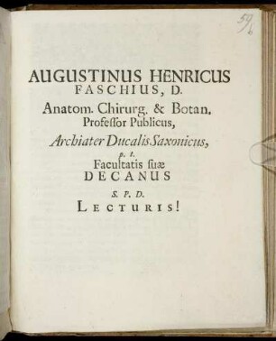 Augustinus Henricus Faschius, D. Anatom. Chirurg. & Botan. Professor Publicus, Archiater Ducalis Saxonicus, p.t. Facultatis suae Decanus S.P.D. Lectori Benevolo! : [Dabam Ienae d. XX. Ianuarii Anno MDCLXXXIV.]