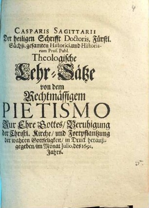 Casparis Sagittarii ... Theologische Lehr-Sätze von dem Rechtmässigem Pietismo : Zur Ehre Gottes, Beruhigung der Christl. Kirche, und Fortpflantzung der wahren Gottseligkeit in Druck heraußgegeben, im Monat Julio, des 1691. Jahrs