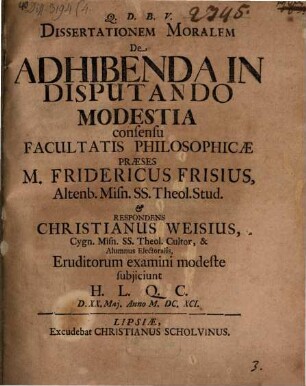 Dissertationem Moralem De Adhibenda In Disputando Modestia consensu Facultatis Philosophicae Praeses M. Fridericus Frisius ... & Respondens Christianus Weisius ... Eruditorum examini modeste subiiciunt H. L. Q. C. D. XX. Mai. Anno M.DC.XCI.