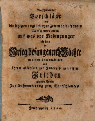 Wohlgemeynte Vorschläge eines die jetzigen unglücklichen Zeiten beseufzenden Menschenfreundes auf was vor Bedingungen die jetzo in Krieg befangenen Mächte zu einem dauerhaftigen und ihrem allerseitigen Interesse gemässen Frieden gelangen könnten zur Aufmunterung ganz Deutschlandes