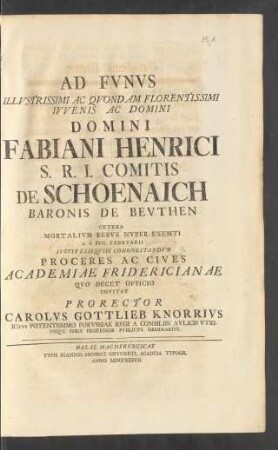 Ad Fvnvs Illvstrissimi Ac Qvondam Florentissimi Ivvenis Ac Domini Domini Fabiani Henrici S. R. I. Comitis De Schoenaich Baronis De Bevthen ... Invitat Prorector Carolvs Gottlieb Knorrivs ICtvs Potentissimo Porvssiae Regi A Consilis Avlicis Vtrivsqve Ivris Professor Pvblicvs Ordinarivs