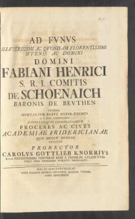 Ad Fvnvs Illvstrissimi Ac Qvondam Florentissimi Ivvenis Ac Domini Domini Fabiani Henrici S. R. I. Comitis De Schoenaich Baronis De Bevthen ... Invitat Prorector Carolvs Gottlieb Knorrivs ICtvs Potentissimo Porvssiae Regi A Consilis Avlicis Vtrivsqve Ivris Professor Pvblicvs Ordinarivs