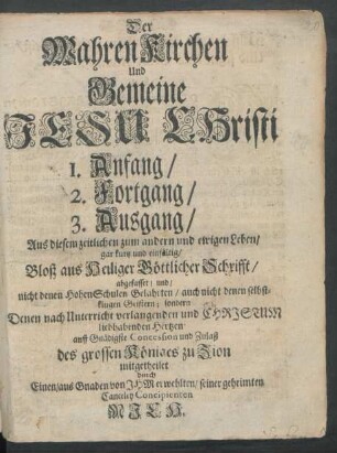 Der Wahren Kirchen Und Gemeine Jesu Christi 1. Anfang/ 2. Fortgang/ 3. Ausgang : Aus diesem zeitlichen zum andern und ewigen Leben/ gar kurtz und einfältig/ Bloß aus Heiliger Göttlicher Schrifft/ abgefasset/ und/ nicht denen HohenSchulen Gelahrten/ auch nicht denen selbstklugen Geistern; sondern Denen nach Unterricht verlangenden und Christum liebhabenden Hertzen auff Gnädigste Concession und Zulaß des grossen Königes zu Zion mitgetheilet