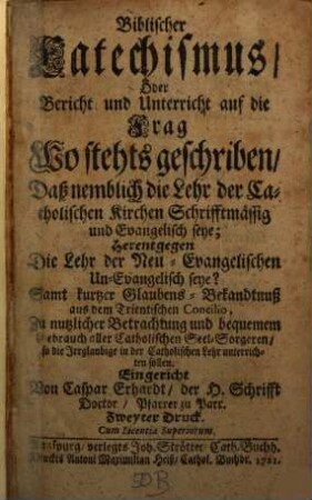 Biblischer Catechismus, Oder Bericht und Unterricht auf die Frag Wo stehts geschriben, Daß nemblich die Lehr der Catholischen Kirchen Schrifftmässig und Evangelisch seye; Herentgegen Die Lehr der Neu-Evangelischen Un-Evangelisch seye? : Samt kurtzer Glaubens-Bekandtnuß aus dem Trientischen Concilio, Zu nutzlicher Betrachtung und bequemem Gebrauch aller Catholischen Seel-Sorgeren, so die Irrglaubige in der Catholischen Lehr unterrichten sollen