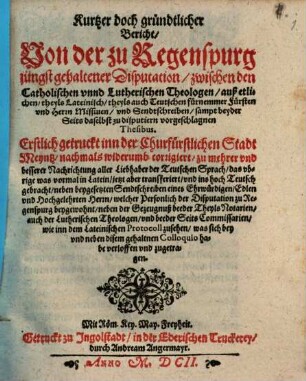 Kurtzer doch gründtlicher Bericht, Von der zu Regenspurg jüngst gehaltener Disputation, zwischen den Catholischen vnnd Lutherischen Theologen, auß etlichen, theyls Lateinisch, theyls auch Teutschen fürnemmer Fürsten vnd Herrn Missiuen, vnd Sendtschreiben, sampt beyder Seits daselbst zu disputiern vorgeschlagnen Thesibus