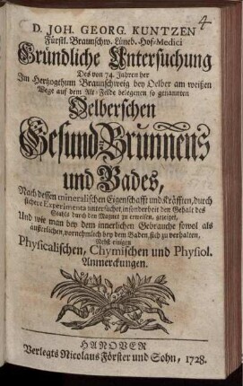 D. Joh. Georg. Kuntzen Fürstl. Braunschw. Lüneb. Hof-Medici Gründliche Untersuchung Des von 74. Jahren her Im Hertzogthum Braunschweig bey Oelber am weißen Wege auf dem Alt-Felde belegenen so genannten Oelberschen Gesund-Brunnens und Bades : Nach dessen mineralischen Eigenschafft und Kräfften, durch sichere Experimenta untersuchet, insonderheit den Gehalt des Stahls durch den Magnet zu erweisen, gezeiget, Und wie man bey dem innerlichen Gebrauche sowol als äußerlichen, vornehmlich bey dem Baden, sich zu verhalten ; Nebst einigen Physicalischen, Chymischen und Physiol. Anmerckungen