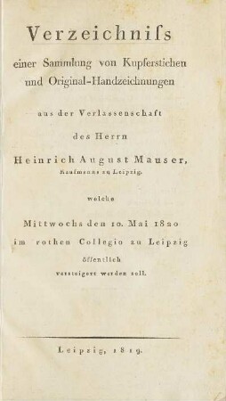 Verzeichniss einer Sammlung von Kupferstichen und Original-Handzeichnungen aus der Verlassenschaft des Herrn Heinrich August Mauser, Kaufmanns zu Leipzig. welche Mittwochs den 10. Mai 1820 im rothen Collegio zu Leipzig öffentlich versteigert werden soll