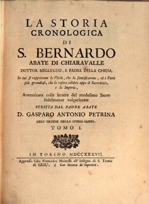 La Storia Cronologica Di S. Bernardo Abate Di Chiaravalle Dottor Mellifluo, E Padre Della Chiesa : In cui se rapportano le Virtù, che lo santificarono, ed i Fatti più grandiosi, che lo resero celebre appo il Sacerdozio, e lo Imperio, Autenticata colle lettere del medesimo Santo fedelmente volgarizzate. Tomo I.