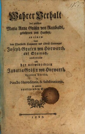 Wahrer Verhalt des zwischen Maria Anna Gräfin von Rambaldi, gebohrnen von Haydon, an einen- dann den Churfürstl. Cammerer und Obrist-Lieutenant Joseph Grafen von Hörwarth, auf Stainach, anderten- und der verwittibten Ignatia Gräfin von Hörwarth, dritten Theils, In Puncto Haereditatis, & Substitutionis, so anderen vorseyenden Streits