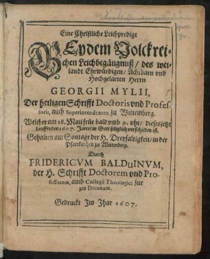 Eine Christliche Leichpredigt Bey dem Volckreichen Leichbegängnuß/ des weilandt Ehrwürdigen/ Achtbarn und Hochgelarten Herrn Georgii Mylii, Der heiligen Schrifft Doctoris und Professoris, auch Superintendenten zu Wittemberg : Welcher am 28. Maii früe bald umb 9. uhr/ dieses jetzt lauffenden 1607. Jares/ in Gott seliglich vorschieden ist