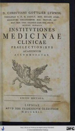 D. Christiani Gottlieb Lvdwig Therapiae P. P. O. Facvlt. Med. Decani Acad. Decemviri Collegiorvm Mai. Princip.Et Beat. Mar. Virg. Collegae Acad. Reg. Borvs. Scient. Sodalis Institvtiones Medicinae Clinicae Praelectionibvs Academicis Accommodatae