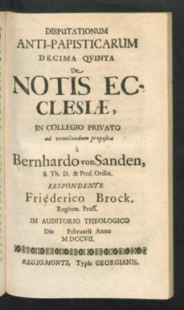 Disputationum Anti-Papisticarum Decima Quinta De Notis Ecclesiæ, In Collegio Privato ad ventilandum proposita à Bernhardo von Sanden, S. Th. D. & Prof. Ordin. Respondente Friederico Brock, Regiom. Pruss. In Auditorio Theologico Die [] Februarii Anno MDCCVII