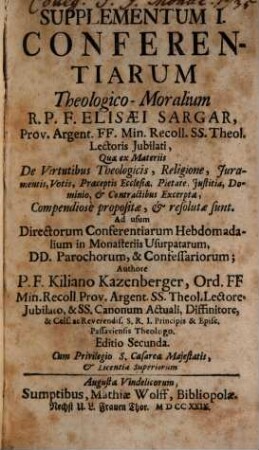 Supplementum ... Conferentiarum Theologico-Moralium R.P.F. Elisæi Sargar, Prov. Argent. FF. Min. Recoll. SS. Theol. Lectoris Jubilati : Quae ex Materiis ... Compendiosè proposiatæ, & resolutæ sunt : Ad usum Directorum Conferentiarum Hebdomadalium in Monasteriis Usurpatarum, DD. Parochorum, & Confessariorum, Supplementum I.. ... Quæ ex Materiis De Virtutibus Theologicis, Religione, Juramentis, Votis, Præceptis Ecclesiæ, Pietate, Justitia, Dominio, & Contractibus Excerptæ Compendiosè proposiatæ, & resolutæ sunt