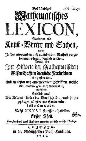 1: Darinnen alle Kunst-Wörter und Sachen, welche in der erwegenden und ausübenden Mathesi vorzukommen pflegen, deutlich erkläret; Uiberall aber Zur Historie der Mathematischen Wissenschaften dienliche Nachrichten eingestreuet, und die besten und auserlesensten Schrifften, welche iede Materie gründlich abgehandelt, angeführet: Endlich auch die Redens-Arten der Marckscheider, auch hieher gehörigen Künstler und Handwercker, beschrieben werden