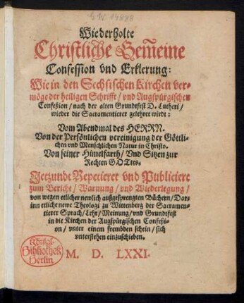 Wiederholte || Christliche Gem̃eine || Confession vnd Erklerung:|| Wie in den Sechsischen Kirchen ver=||mœge der heiligen Schrifft/ vnd Augspuergischen || Confeßion/ nach der alten Grundtfest D. Lutheri/|| wieder die Sacramentierer gelehret wirdt:|| Vom Abendmal dea HERRN.|| ... Jetzundt Repetieret vnd Publiciert || zum Bericht/ Warnung/ vnd Wiederlegung/|| von wegen etlicher newlich außgesprengten Buechern/ Dar=||inn etliche newe Theologi zu Wittenberg der Sacramen=||tierer Sprach ... || in die Kirchen der Augspuergischen Confeßi=|| on ... Sich || vnterstehen einzuschieben.||