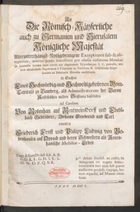 An Die Römisch-Käyserliche auch zu Germanien und Hierusalem Königliche Majestät Allerunterthänigst-Nothgedrungene Exceptiones sub- & obreptionis ... in Sachen Eines ... Dom-Capituls zu Bamberg, als Administratorum der Baron Aufseßischen milden Stifftung daselbsten ad Causam Von Rotenhan auf Reutweinsdorff und Ebelsbach Gebrüdere, Johann Friederich und Carl contra Friederich Ernst und Philipp Ludwig von Bobenhausen auf Oppach und deren Schwestern als Rotenhanische Mobiliar-Erben : Cum Adiunctis sub Lit. A. B. C. D. E. F. G. H. I. K. L. M. N. O. P. Q. & R. ; p.to debiti feudal. ac restit. in integrum es capite Minorennitatis nec non sub pœna nullitatis prohib. oppign. bonor. equestr. ad Manus mortuas