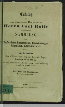 Catalog der vom verstorbenen Historienmaler Herrn Carl Rolle hinterlassenen Sammlung von Kupferstichen, Lithographien, Handzeichnungen, Oelgemälden, Kunstbüchern etc. welche zu Dresden den 3. November 1862 ... versteigert werden sollen durch Karl Gotthelf Bautzmann