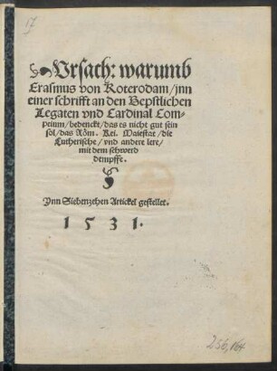 Vrsach: warumb || Erasmus von Roterodam/ jnn || einer schrifft an den Bepstlichen || Legaten vnd Cardinal Com=||peium/ bedenckt/ das es nicht gut sein || sol/ das Röm. Kei. Maiestat/ die || Lutherische/ vnd andere lere/|| mit dem schwerd || dempffe.|| Ynn Siebenzehen. Artickel gestellet.||