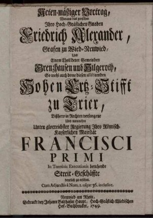 Wahrhafft- und gründlicher- doch kurz- und Acten-mäßiger Vortrag, Woraus das zwischen ... Friedrich Alexander, Grafen zu Wied-Neuwied, Und Einem Theil derer Gemeinden Grenzhausen und Hilgeroth, So wohl auch deme diesen assistirenden Hohen Ertz-Stifft zu Trier, Bißhero in Rechten verfangene Und nunmehro Unter ... Francisci Primi In Terminis Executionis beruhende Streit-Geschäffte deutlich zu ersehen : Cum Adiunctis a Num. 1. usque 36. inclusive