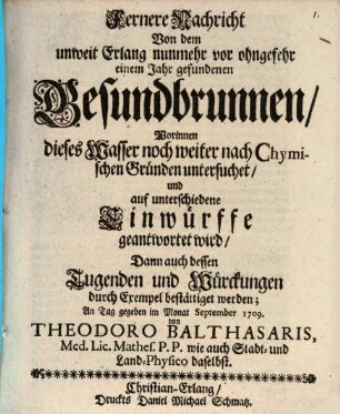 Fernere Nachricht Von dem unweit Erlang nunmehr vor ohngefehr einem Jahr gefundenen Gesundbrunnen : Worinnen dieses Wasser noch weiter nach Chymischen Gründen untersuchet, und auf unterschiedene Einwürffe geantwortet wird, Dann auch dessen Tugenen und Würckungen durch Exempel bestättiget werden; An Tag gegeben im Monat September 1709.