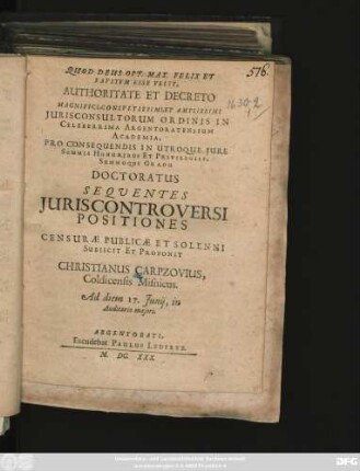 Quod Deus Opt. Max. Felix Et Faustum Esse Velit, Authoritate Et Decreto Magnifici, Consultissimi, Et Amplissimi Iurisconsultorum Ordinis In Celeberrima Argentoratensium Academia, Pro Consequendis In Utroque Iure Summis Honoribus Et Privilegiis, Summoque Gradu Doctoratus Sequentes Iuris Controversi Positiones Censurae Publicae Et Solenni Subiicit Et Proponit Christianus Carpzovius, Coldicensis Misnicus. Ad diem 17. Iunii, in Auditorio maiori
