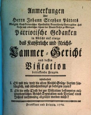 Anmerkungen über Herrn Johann Stephan Pütters Königlich Groß-Britannischen Churfürstlich Braunschweig-Lüneburgischen Hof-Raths und ordentlichen Lehrers des Staats-Rechts zu Göttingen Patriotische Gedanken in Absicht auf einige das Kayserliche und Reichs-Cammer-Gericht und dessen Visitation betreffende Fragen : insonderheit I. Ob und wie weit die alten Reichs-Gesetze hierinn hinlänglich, und schlechterdings zu befolgen seyn? II. Ob die erste Classe der zur Visitation bestimmten ausserordentlichen Reichs-Deputation nach Verlauf eines Jahres nothwendig abgelöset werden müsse?